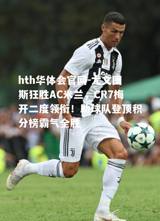 尤文图斯狂胜AC米兰，CR7梅开二度领衔！助球队登顶积分榜霸气全胜